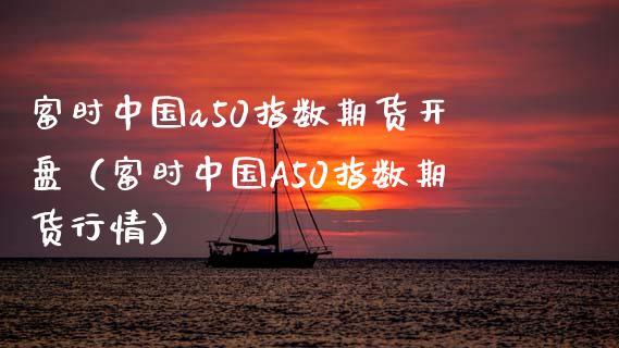 富时中国a50指数期货开盘（富时中国A50指数期货行情）_https://www.gzbbqc.com_纳指期货_第1张