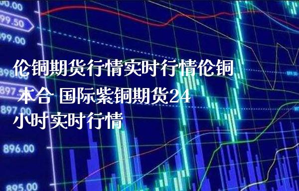 伦铜期货行情实时行情伦铜 本合 国际紫铜期货24小时实时行情_https://www.gzbbqc.com_黄金期货_第1张