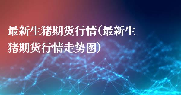 最新生猪期货行情(最新生猪期货行情走势图)_https://www.gzbbqc.com_原油期货_第1张