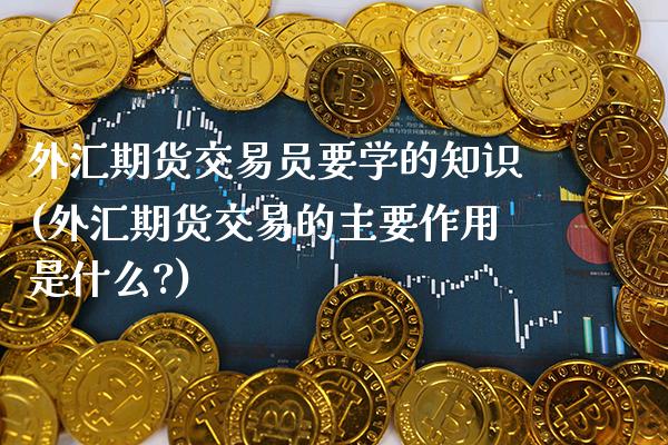 外汇期货交易员要学的知识(外汇期货交易的主要作用是什么?)_https://www.gzbbqc.com_恒指期货_第1张