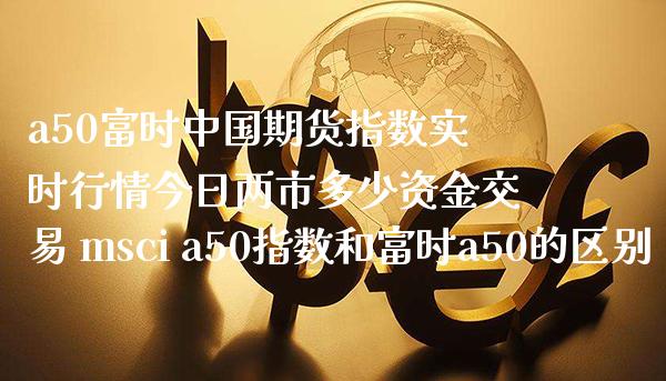 a50富时中国期货指数实时行情今日两市多少资金交易 msci a50指数和富时a50的区别_https://www.gzbbqc.com_原油期货_第1张