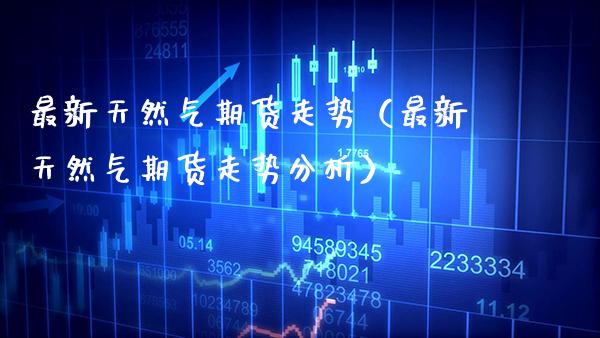 最新天然气期货走势（最新天然气期货走势分析）_https://www.gzbbqc.com_纳指期货_第1张