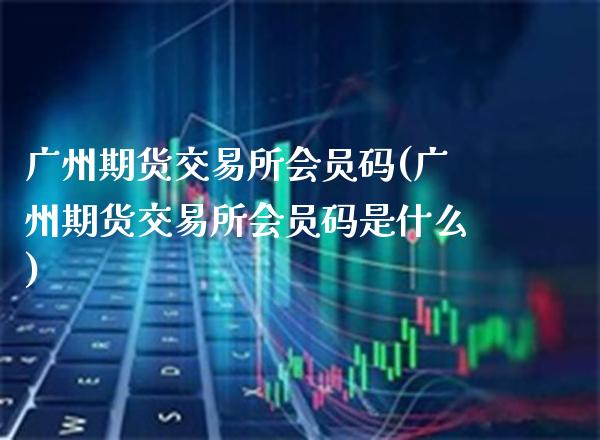 广州期货交易所会员码(广州期货交易所会员码是什么)_https://www.gzbbqc.com_原油期货_第1张