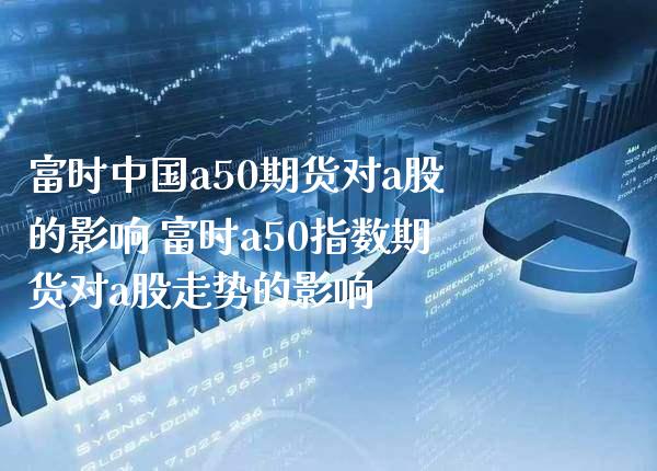 富时中国a50期货对a股的影响 富时a50指数期货对a股走势的影响_https://www.gzbbqc.com_期货知识_第1张