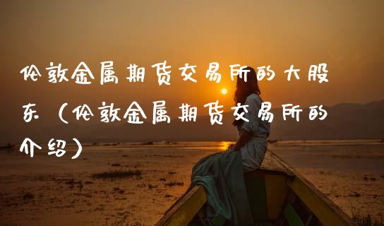 伦敦金属期货交易所的大股东（伦敦金属期货交易所的介绍）_https://www.gzbbqc.com_德指期货_第1张