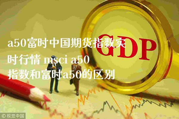 a50富时中国期货指数实时行情 msci a50指数和富时a50的区别_https://www.gzbbqc.com_道指期货_第1张